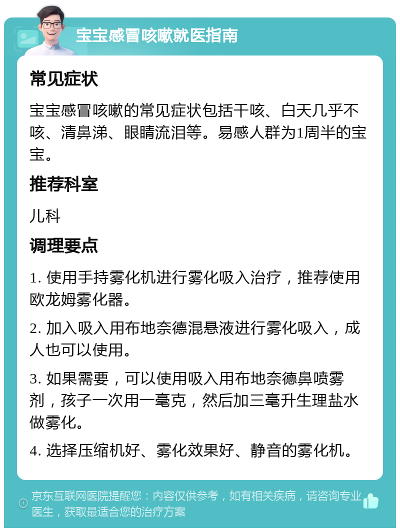 宝宝感冒咳嗽就医指南 常见症状 宝宝感冒咳嗽的常见症状包括干咳、白天几乎不咳、清鼻涕、眼睛流泪等。易感人群为1周半的宝宝。 推荐科室 儿科 调理要点 1. 使用手持雾化机进行雾化吸入治疗，推荐使用欧龙姆雾化器。 2. 加入吸入用布地奈德混悬液进行雾化吸入，成人也可以使用。 3. 如果需要，可以使用吸入用布地奈德鼻喷雾剂，孩子一次用一毫克，然后加三毫升生理盐水做雾化。 4. 选择压缩机好、雾化效果好、静音的雾化机。