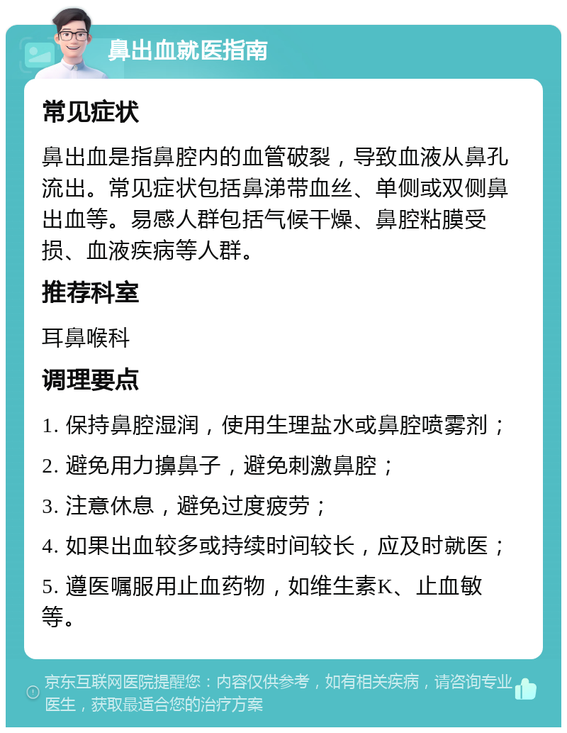 鼻出血就医指南 常见症状 鼻出血是指鼻腔内的血管破裂，导致血液从鼻孔流出。常见症状包括鼻涕带血丝、单侧或双侧鼻出血等。易感人群包括气候干燥、鼻腔粘膜受损、血液疾病等人群。 推荐科室 耳鼻喉科 调理要点 1. 保持鼻腔湿润，使用生理盐水或鼻腔喷雾剂； 2. 避免用力擤鼻子，避免刺激鼻腔； 3. 注意休息，避免过度疲劳； 4. 如果出血较多或持续时间较长，应及时就医； 5. 遵医嘱服用止血药物，如维生素K、止血敏等。