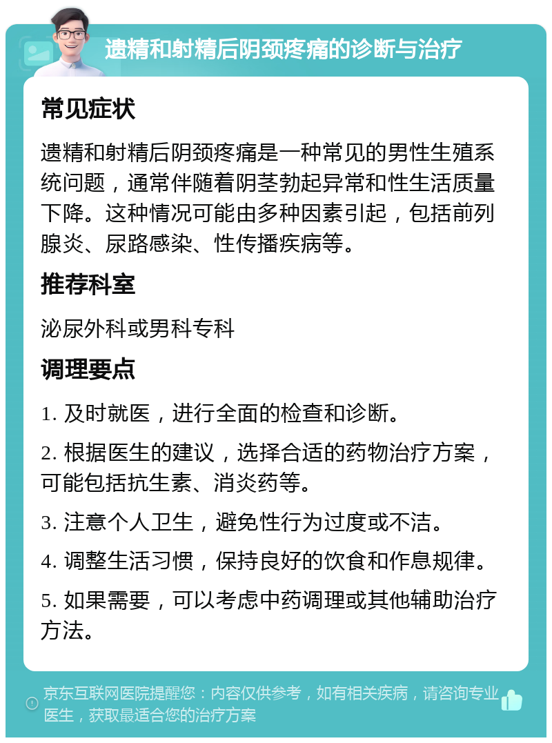 遗精和射精后阴颈疼痛的诊断与治疗 常见症状 遗精和射精后阴颈疼痛是一种常见的男性生殖系统问题，通常伴随着阴茎勃起异常和性生活质量下降。这种情况可能由多种因素引起，包括前列腺炎、尿路感染、性传播疾病等。 推荐科室 泌尿外科或男科专科 调理要点 1. 及时就医，进行全面的检查和诊断。 2. 根据医生的建议，选择合适的药物治疗方案，可能包括抗生素、消炎药等。 3. 注意个人卫生，避免性行为过度或不洁。 4. 调整生活习惯，保持良好的饮食和作息规律。 5. 如果需要，可以考虑中药调理或其他辅助治疗方法。