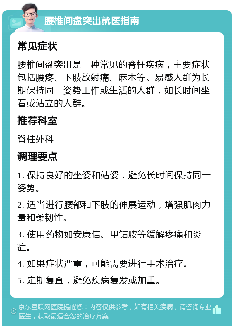 腰椎间盘突出就医指南 常见症状 腰椎间盘突出是一种常见的脊柱疾病，主要症状包括腰疼、下肢放射痛、麻木等。易感人群为长期保持同一姿势工作或生活的人群，如长时间坐着或站立的人群。 推荐科室 脊柱外科 调理要点 1. 保持良好的坐姿和站姿，避免长时间保持同一姿势。 2. 适当进行腰部和下肢的伸展运动，增强肌肉力量和柔韧性。 3. 使用药物如安康信、甲钴胺等缓解疼痛和炎症。 4. 如果症状严重，可能需要进行手术治疗。 5. 定期复查，避免疾病复发或加重。