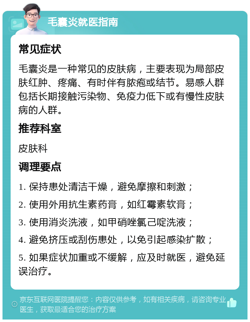 毛囊炎就医指南 常见症状 毛囊炎是一种常见的皮肤病，主要表现为局部皮肤红肿、疼痛、有时伴有脓疱或结节。易感人群包括长期接触污染物、免疫力低下或有慢性皮肤病的人群。 推荐科室 皮肤科 调理要点 1. 保持患处清洁干燥，避免摩擦和刺激； 2. 使用外用抗生素药膏，如红霉素软膏； 3. 使用消炎洗液，如甲硝唑氯己啶洗液； 4. 避免挤压或刮伤患处，以免引起感染扩散； 5. 如果症状加重或不缓解，应及时就医，避免延误治疗。