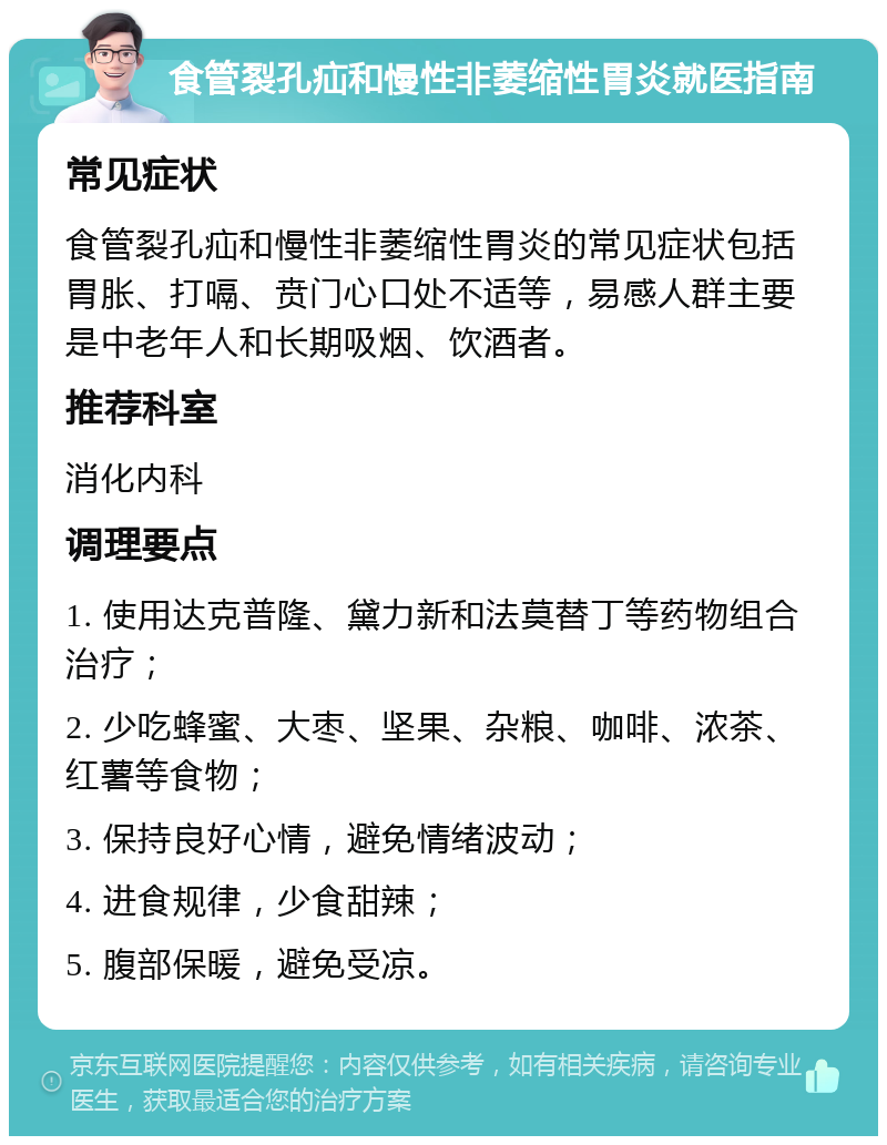 食管裂孔疝和慢性非萎缩性胃炎就医指南 常见症状 食管裂孔疝和慢性非萎缩性胃炎的常见症状包括胃胀、打嗝、贲门心口处不适等，易感人群主要是中老年人和长期吸烟、饮酒者。 推荐科室 消化内科 调理要点 1. 使用达克普隆、黛力新和法莫替丁等药物组合治疗； 2. 少吃蜂蜜、大枣、坚果、杂粮、咖啡、浓茶、红薯等食物； 3. 保持良好心情，避免情绪波动； 4. 进食规律，少食甜辣； 5. 腹部保暖，避免受凉。