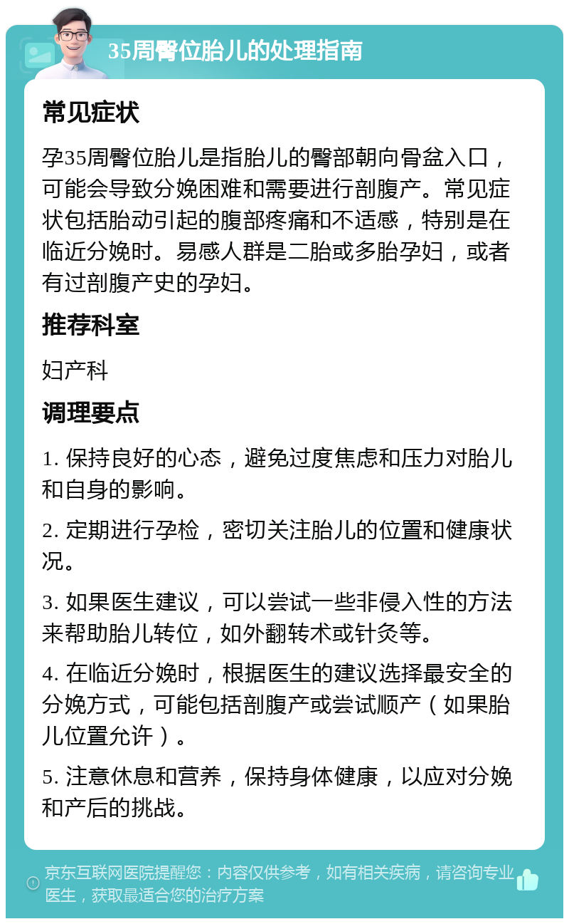 35周臀位胎儿的处理指南 常见症状 孕35周臀位胎儿是指胎儿的臀部朝向骨盆入口，可能会导致分娩困难和需要进行剖腹产。常见症状包括胎动引起的腹部疼痛和不适感，特别是在临近分娩时。易感人群是二胎或多胎孕妇，或者有过剖腹产史的孕妇。 推荐科室 妇产科 调理要点 1. 保持良好的心态，避免过度焦虑和压力对胎儿和自身的影响。 2. 定期进行孕检，密切关注胎儿的位置和健康状况。 3. 如果医生建议，可以尝试一些非侵入性的方法来帮助胎儿转位，如外翻转术或针灸等。 4. 在临近分娩时，根据医生的建议选择最安全的分娩方式，可能包括剖腹产或尝试顺产（如果胎儿位置允许）。 5. 注意休息和营养，保持身体健康，以应对分娩和产后的挑战。