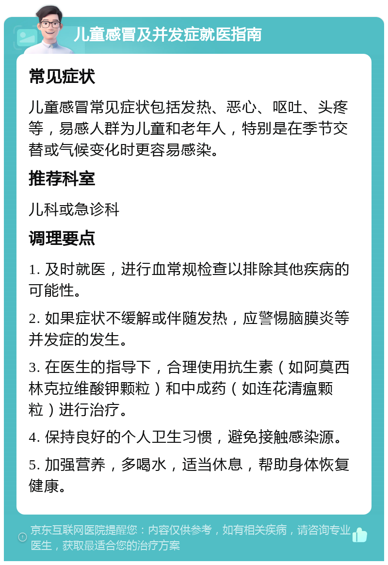 儿童感冒及并发症就医指南 常见症状 儿童感冒常见症状包括发热、恶心、呕吐、头疼等，易感人群为儿童和老年人，特别是在季节交替或气候变化时更容易感染。 推荐科室 儿科或急诊科 调理要点 1. 及时就医，进行血常规检查以排除其他疾病的可能性。 2. 如果症状不缓解或伴随发热，应警惕脑膜炎等并发症的发生。 3. 在医生的指导下，合理使用抗生素（如阿莫西林克拉维酸钾颗粒）和中成药（如连花清瘟颗粒）进行治疗。 4. 保持良好的个人卫生习惯，避免接触感染源。 5. 加强营养，多喝水，适当休息，帮助身体恢复健康。