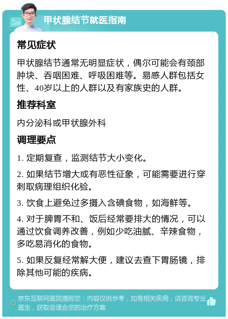 甲状腺结节就医指南 常见症状 甲状腺结节通常无明显症状，偶尔可能会有颈部肿块、吞咽困难、呼吸困难等。易感人群包括女性、40岁以上的人群以及有家族史的人群。 推荐科室 内分泌科或甲状腺外科 调理要点 1. 定期复查，监测结节大小变化。 2. 如果结节增大或有恶性征象，可能需要进行穿刺取病理组织化验。 3. 饮食上避免过多摄入含碘食物，如海鲜等。 4. 对于脾胃不和、饭后经常要排大的情况，可以通过饮食调养改善，例如少吃油腻、辛辣食物，多吃易消化的食物。 5. 如果反复经常解大便，建议去查下胃肠镜，排除其他可能的疾病。