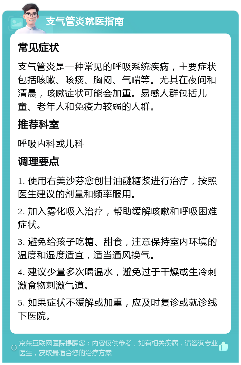 支气管炎就医指南 常见症状 支气管炎是一种常见的呼吸系统疾病，主要症状包括咳嗽、咳痰、胸闷、气喘等。尤其在夜间和清晨，咳嗽症状可能会加重。易感人群包括儿童、老年人和免疫力较弱的人群。 推荐科室 呼吸内科或儿科 调理要点 1. 使用右美沙芬愈创甘油醚糖浆进行治疗，按照医生建议的剂量和频率服用。 2. 加入雾化吸入治疗，帮助缓解咳嗽和呼吸困难症状。 3. 避免给孩子吃糖、甜食，注意保持室内环境的温度和湿度适宜，适当通风换气。 4. 建议少量多次喝温水，避免过于干燥或生冷刺激食物刺激气道。 5. 如果症状不缓解或加重，应及时复诊或就诊线下医院。