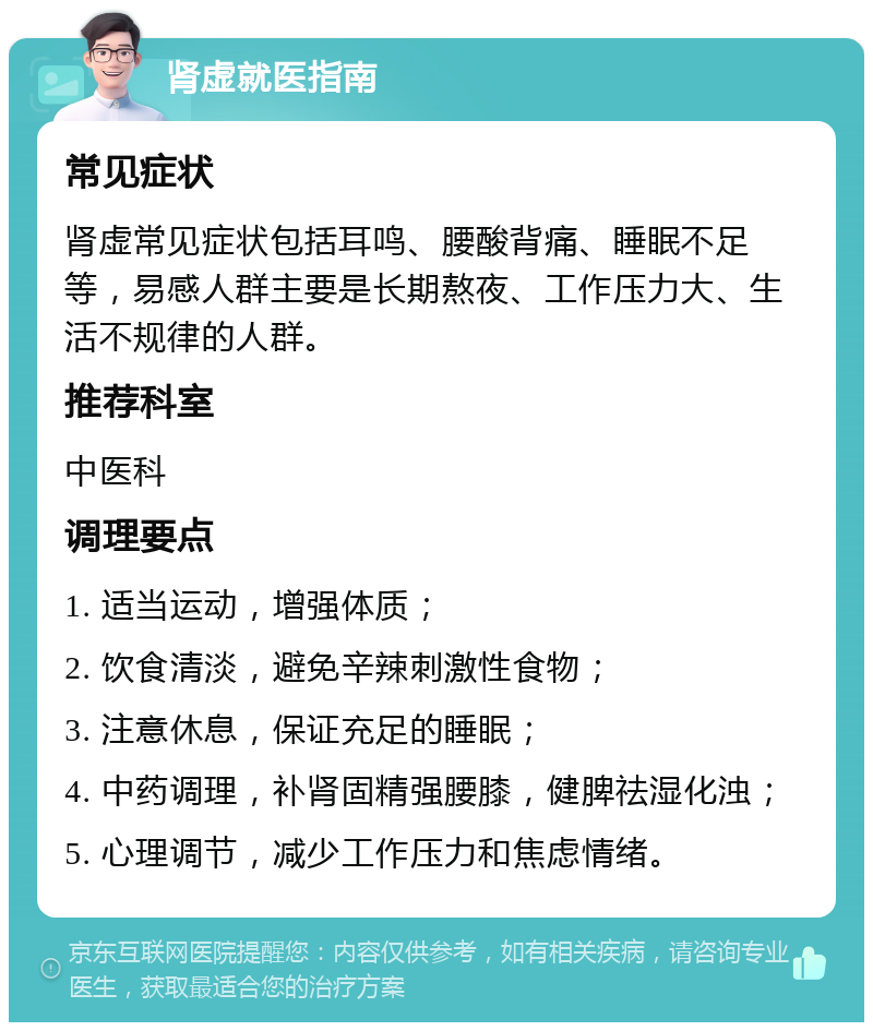 肾虚就医指南 常见症状 肾虚常见症状包括耳鸣、腰酸背痛、睡眠不足等，易感人群主要是长期熬夜、工作压力大、生活不规律的人群。 推荐科室 中医科 调理要点 1. 适当运动，增强体质； 2. 饮食清淡，避免辛辣刺激性食物； 3. 注意休息，保证充足的睡眠； 4. 中药调理，补肾固精强腰膝，健脾祛湿化浊； 5. 心理调节，减少工作压力和焦虑情绪。