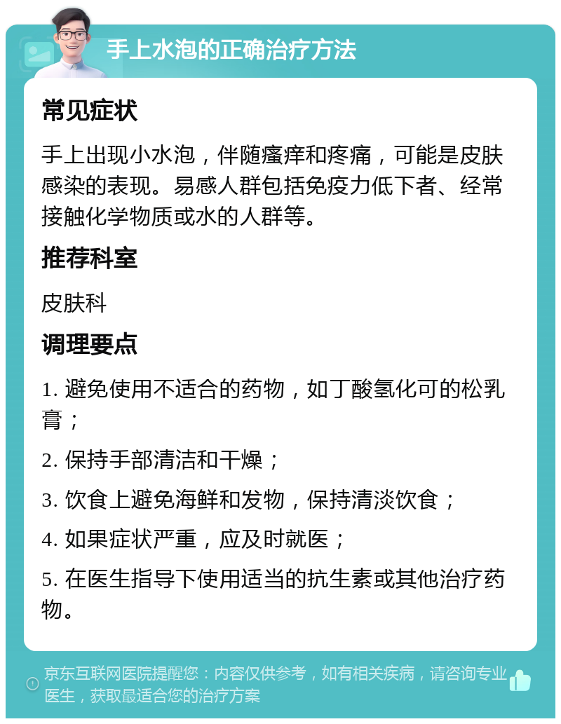 手上水泡的正确治疗方法 常见症状 手上出现小水泡，伴随瘙痒和疼痛，可能是皮肤感染的表现。易感人群包括免疫力低下者、经常接触化学物质或水的人群等。 推荐科室 皮肤科 调理要点 1. 避免使用不适合的药物，如丁酸氢化可的松乳膏； 2. 保持手部清洁和干燥； 3. 饮食上避免海鲜和发物，保持清淡饮食； 4. 如果症状严重，应及时就医； 5. 在医生指导下使用适当的抗生素或其他治疗药物。