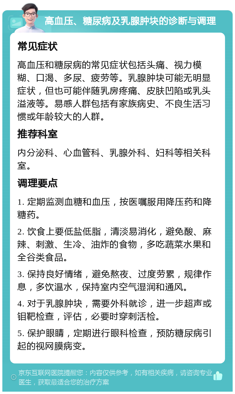 高血压、糖尿病及乳腺肿块的诊断与调理 常见症状 高血压和糖尿病的常见症状包括头痛、视力模糊、口渴、多尿、疲劳等。乳腺肿块可能无明显症状，但也可能伴随乳房疼痛、皮肤凹陷或乳头溢液等。易感人群包括有家族病史、不良生活习惯或年龄较大的人群。 推荐科室 内分泌科、心血管科、乳腺外科、妇科等相关科室。 调理要点 1. 定期监测血糖和血压，按医嘱服用降压药和降糖药。 2. 饮食上要低盐低脂，清淡易消化，避免酸、麻辣、刺激、生冷、油炸的食物，多吃蔬菜水果和全谷类食品。 3. 保持良好情绪，避免熬夜、过度劳累，规律作息，多饮温水，保持室内空气湿润和通风。 4. 对于乳腺肿块，需要外科就诊，进一步超声或钼靶检查，评估，必要时穿刺活检。 5. 保护眼睛，定期进行眼科检查，预防糖尿病引起的视网膜病变。