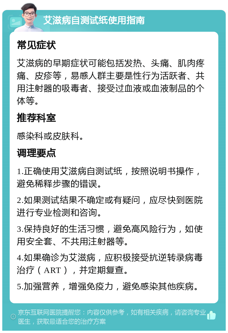 艾滋病自测试纸使用指南 常见症状 艾滋病的早期症状可能包括发热、头痛、肌肉疼痛、皮疹等，易感人群主要是性行为活跃者、共用注射器的吸毒者、接受过血液或血液制品的个体等。 推荐科室 感染科或皮肤科。 调理要点 1.正确使用艾滋病自测试纸，按照说明书操作，避免稀释步骤的错误。 2.如果测试结果不确定或有疑问，应尽快到医院进行专业检测和咨询。 3.保持良好的生活习惯，避免高风险行为，如使用安全套、不共用注射器等。 4.如果确诊为艾滋病，应积极接受抗逆转录病毒治疗（ART），并定期复查。 5.加强营养，增强免疫力，避免感染其他疾病。