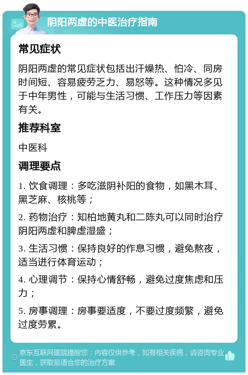 阴阳两虚的中医治疗指南 常见症状 阴阳两虚的常见症状包括出汗燥热、怕冷、同房时间短、容易疲劳乏力、易怒等。这种情况多见于中年男性，可能与生活习惯、工作压力等因素有关。 推荐科室 中医科 调理要点 1. 饮食调理：多吃滋阴补阳的食物，如黑木耳、黑芝麻、核桃等； 2. 药物治疗：知柏地黄丸和二陈丸可以同时治疗阴阳两虚和脾虚湿盛； 3. 生活习惯：保持良好的作息习惯，避免熬夜，适当进行体育运动； 4. 心理调节：保持心情舒畅，避免过度焦虑和压力； 5. 房事调理：房事要适度，不要过度频繁，避免过度劳累。