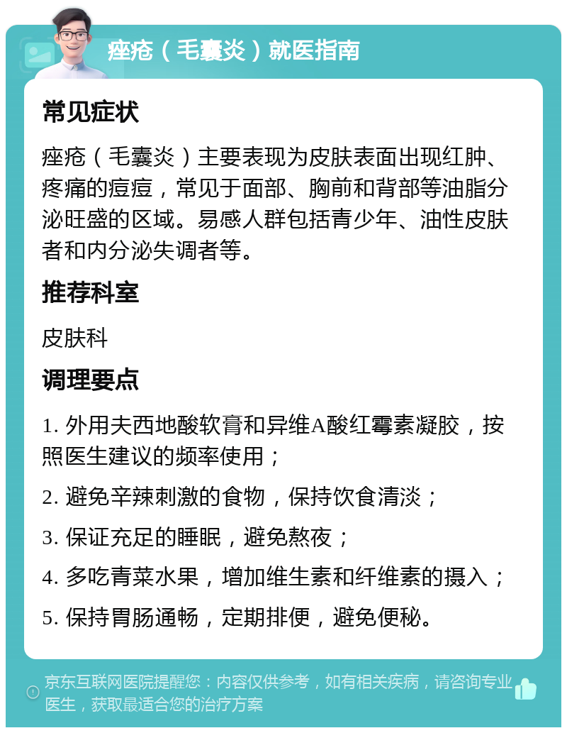 痤疮（毛囊炎）就医指南 常见症状 痤疮（毛囊炎）主要表现为皮肤表面出现红肿、疼痛的痘痘，常见于面部、胸前和背部等油脂分泌旺盛的区域。易感人群包括青少年、油性皮肤者和内分泌失调者等。 推荐科室 皮肤科 调理要点 1. 外用夫西地酸软膏和异维A酸红霉素凝胶，按照医生建议的频率使用； 2. 避免辛辣刺激的食物，保持饮食清淡； 3. 保证充足的睡眠，避免熬夜； 4. 多吃青菜水果，增加维生素和纤维素的摄入； 5. 保持胃肠通畅，定期排便，避免便秘。