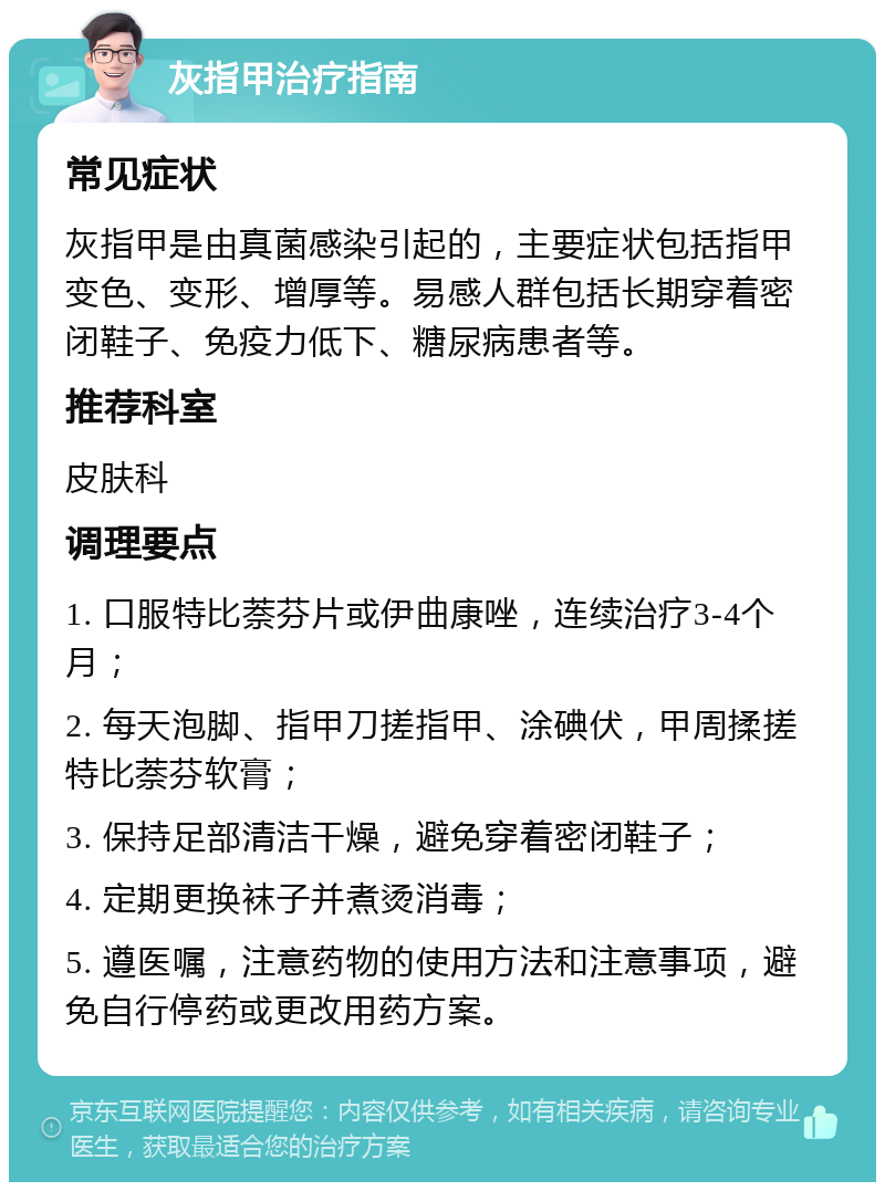 灰指甲治疗指南 常见症状 灰指甲是由真菌感染引起的，主要症状包括指甲变色、变形、增厚等。易感人群包括长期穿着密闭鞋子、免疫力低下、糖尿病患者等。 推荐科室 皮肤科 调理要点 1. 口服特比萘芬片或伊曲康唑，连续治疗3-4个月； 2. 每天泡脚、指甲刀搓指甲、涂碘伏，甲周揉搓特比萘芬软膏； 3. 保持足部清洁干燥，避免穿着密闭鞋子； 4. 定期更换袜子并煮烫消毒； 5. 遵医嘱，注意药物的使用方法和注意事项，避免自行停药或更改用药方案。