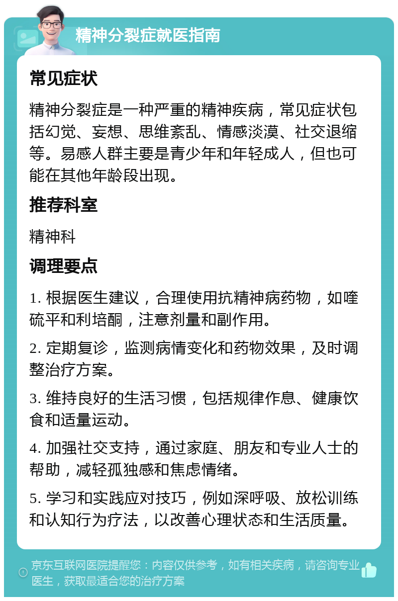 精神分裂症就医指南 常见症状 精神分裂症是一种严重的精神疾病，常见症状包括幻觉、妄想、思维紊乱、情感淡漠、社交退缩等。易感人群主要是青少年和年轻成人，但也可能在其他年龄段出现。 推荐科室 精神科 调理要点 1. 根据医生建议，合理使用抗精神病药物，如喹硫平和利培酮，注意剂量和副作用。 2. 定期复诊，监测病情变化和药物效果，及时调整治疗方案。 3. 维持良好的生活习惯，包括规律作息、健康饮食和适量运动。 4. 加强社交支持，通过家庭、朋友和专业人士的帮助，减轻孤独感和焦虑情绪。 5. 学习和实践应对技巧，例如深呼吸、放松训练和认知行为疗法，以改善心理状态和生活质量。