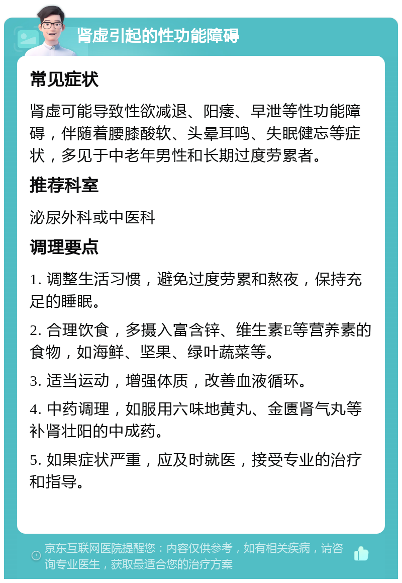 肾虚引起的性功能障碍 常见症状 肾虚可能导致性欲减退、阳痿、早泄等性功能障碍，伴随着腰膝酸软、头晕耳鸣、失眠健忘等症状，多见于中老年男性和长期过度劳累者。 推荐科室 泌尿外科或中医科 调理要点 1. 调整生活习惯，避免过度劳累和熬夜，保持充足的睡眠。 2. 合理饮食，多摄入富含锌、维生素E等营养素的食物，如海鲜、坚果、绿叶蔬菜等。 3. 适当运动，增强体质，改善血液循环。 4. 中药调理，如服用六味地黄丸、金匮肾气丸等补肾壮阳的中成药。 5. 如果症状严重，应及时就医，接受专业的治疗和指导。