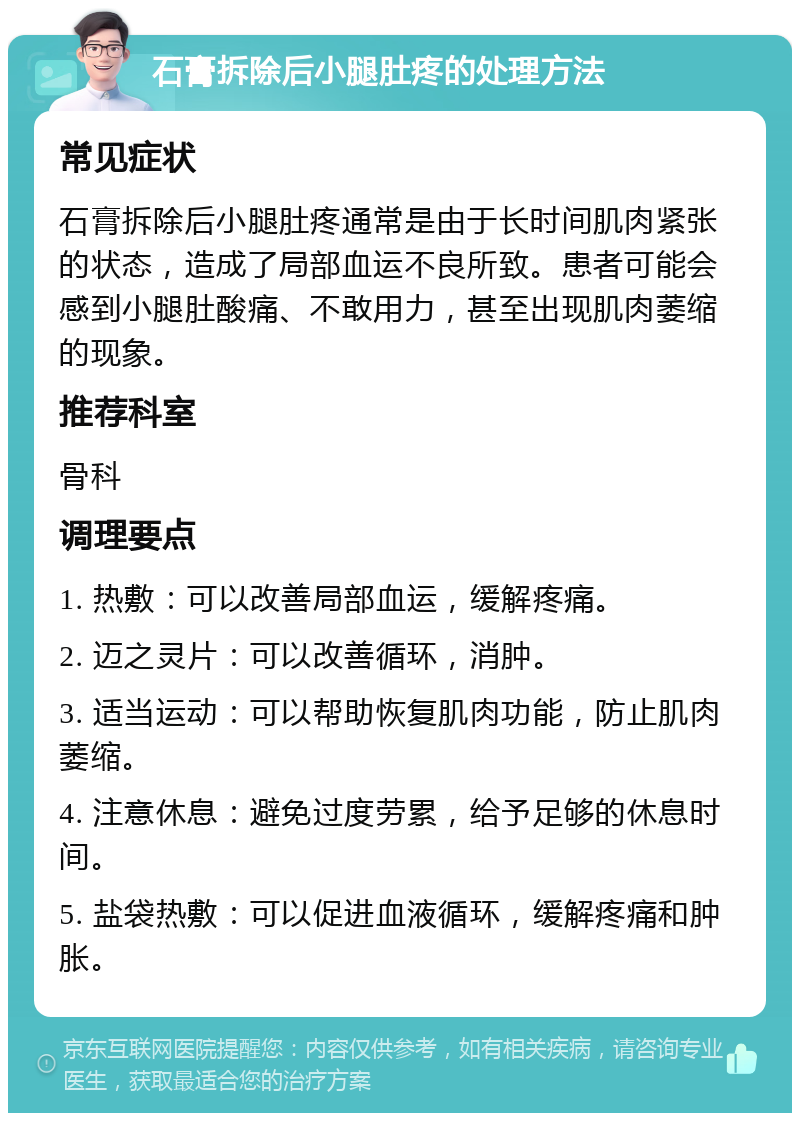 石膏拆除后小腿肚疼的处理方法 常见症状 石膏拆除后小腿肚疼通常是由于长时间肌肉紧张的状态，造成了局部血运不良所致。患者可能会感到小腿肚酸痛、不敢用力，甚至出现肌肉萎缩的现象。 推荐科室 骨科 调理要点 1. 热敷：可以改善局部血运，缓解疼痛。 2. 迈之灵片：可以改善循环，消肿。 3. 适当运动：可以帮助恢复肌肉功能，防止肌肉萎缩。 4. 注意休息：避免过度劳累，给予足够的休息时间。 5. 盐袋热敷：可以促进血液循环，缓解疼痛和肿胀。