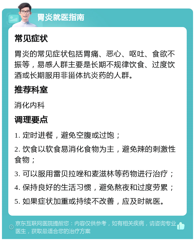 胃炎就医指南 常见症状 胃炎的常见症状包括胃痛、恶心、呕吐、食欲不振等，易感人群主要是长期不规律饮食、过度饮酒或长期服用非甾体抗炎药的人群。 推荐科室 消化内科 调理要点 1. 定时进餐，避免空腹或过饱； 2. 饮食以软食易消化食物为主，避免辣的刺激性食物； 3. 可以服用雷贝拉唑和麦滋林等药物进行治疗； 4. 保持良好的生活习惯，避免熬夜和过度劳累； 5. 如果症状加重或持续不改善，应及时就医。