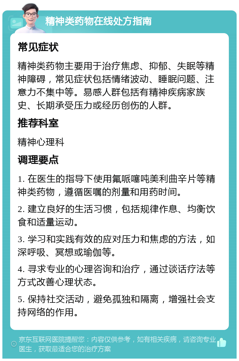 精神类药物在线处方指南 常见症状 精神类药物主要用于治疗焦虑、抑郁、失眠等精神障碍，常见症状包括情绪波动、睡眠问题、注意力不集中等。易感人群包括有精神疾病家族史、长期承受压力或经历创伤的人群。 推荐科室 精神心理科 调理要点 1. 在医生的指导下使用氟哌噻吨美利曲辛片等精神类药物，遵循医嘱的剂量和用药时间。 2. 建立良好的生活习惯，包括规律作息、均衡饮食和适量运动。 3. 学习和实践有效的应对压力和焦虑的方法，如深呼吸、冥想或瑜伽等。 4. 寻求专业的心理咨询和治疗，通过谈话疗法等方式改善心理状态。 5. 保持社交活动，避免孤独和隔离，增强社会支持网络的作用。