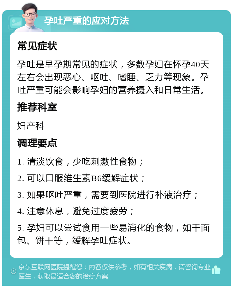 孕吐严重的应对方法 常见症状 孕吐是早孕期常见的症状，多数孕妇在怀孕40天左右会出现恶心、呕吐、嗜睡、乏力等现象。孕吐严重可能会影响孕妇的营养摄入和日常生活。 推荐科室 妇产科 调理要点 1. 清淡饮食，少吃刺激性食物； 2. 可以口服维生素B6缓解症状； 3. 如果呕吐严重，需要到医院进行补液治疗； 4. 注意休息，避免过度疲劳； 5. 孕妇可以尝试食用一些易消化的食物，如干面包、饼干等，缓解孕吐症状。