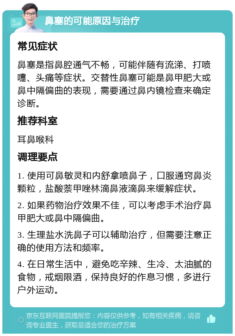 鼻塞的可能原因与治疗 常见症状 鼻塞是指鼻腔通气不畅，可能伴随有流涕、打喷嚏、头痛等症状。交替性鼻塞可能是鼻甲肥大或鼻中隔偏曲的表现，需要通过鼻内镜检查来确定诊断。 推荐科室 耳鼻喉科 调理要点 1. 使用可鼻敏灵和内舒拿喷鼻子，口服通窍鼻炎颗粒，盐酸萘甲唑林滴鼻液滴鼻来缓解症状。 2. 如果药物治疗效果不佳，可以考虑手术治疗鼻甲肥大或鼻中隔偏曲。 3. 生理盐水洗鼻子可以辅助治疗，但需要注意正确的使用方法和频率。 4. 在日常生活中，避免吃辛辣、生冷、太油腻的食物，戒烟限酒，保持良好的作息习惯，多进行户外运动。