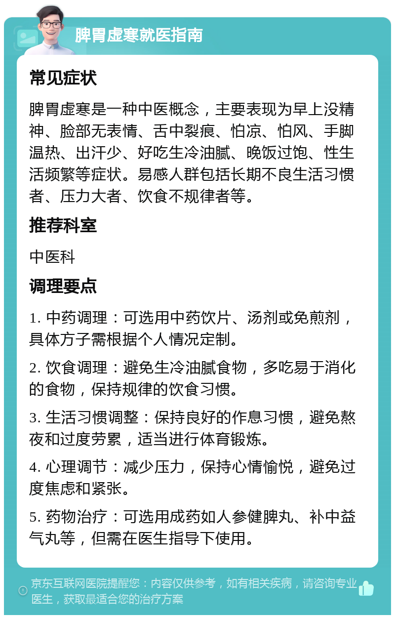 脾胃虚寒就医指南 常见症状 脾胃虚寒是一种中医概念，主要表现为早上没精神、脸部无表情、舌中裂痕、怕凉、怕风、手脚温热、出汗少、好吃生冷油腻、晚饭过饱、性生活频繁等症状。易感人群包括长期不良生活习惯者、压力大者、饮食不规律者等。 推荐科室 中医科 调理要点 1. 中药调理：可选用中药饮片、汤剂或免煎剂，具体方子需根据个人情况定制。 2. 饮食调理：避免生冷油腻食物，多吃易于消化的食物，保持规律的饮食习惯。 3. 生活习惯调整：保持良好的作息习惯，避免熬夜和过度劳累，适当进行体育锻炼。 4. 心理调节：减少压力，保持心情愉悦，避免过度焦虑和紧张。 5. 药物治疗：可选用成药如人参健脾丸、补中益气丸等，但需在医生指导下使用。