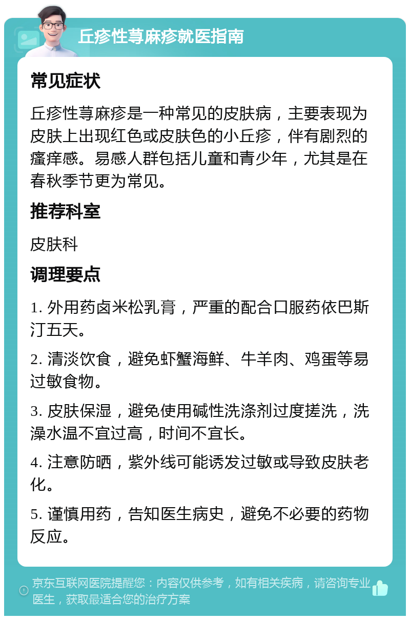 丘疹性荨麻疹就医指南 常见症状 丘疹性荨麻疹是一种常见的皮肤病，主要表现为皮肤上出现红色或皮肤色的小丘疹，伴有剧烈的瘙痒感。易感人群包括儿童和青少年，尤其是在春秋季节更为常见。 推荐科室 皮肤科 调理要点 1. 外用药卤米松乳膏，严重的配合口服药依巴斯汀五天。 2. 清淡饮食，避免虾蟹海鲜、牛羊肉、鸡蛋等易过敏食物。 3. 皮肤保湿，避免使用碱性洗涤剂过度搓洗，洗澡水温不宜过高，时间不宜长。 4. 注意防晒，紫外线可能诱发过敏或导致皮肤老化。 5. 谨慎用药，告知医生病史，避免不必要的药物反应。