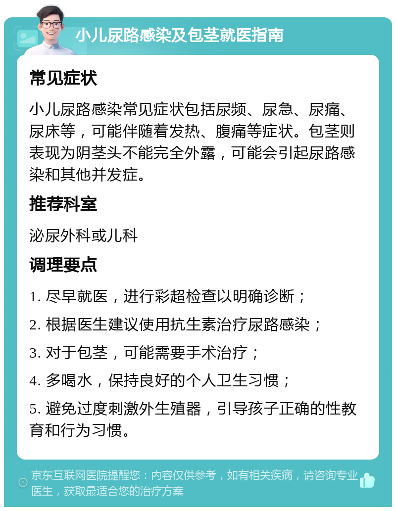 小儿尿路感染及包茎就医指南 常见症状 小儿尿路感染常见症状包括尿频、尿急、尿痛、尿床等，可能伴随着发热、腹痛等症状。包茎则表现为阴茎头不能完全外露，可能会引起尿路感染和其他并发症。 推荐科室 泌尿外科或儿科 调理要点 1. 尽早就医，进行彩超检查以明确诊断； 2. 根据医生建议使用抗生素治疗尿路感染； 3. 对于包茎，可能需要手术治疗； 4. 多喝水，保持良好的个人卫生习惯； 5. 避免过度刺激外生殖器，引导孩子正确的性教育和行为习惯。