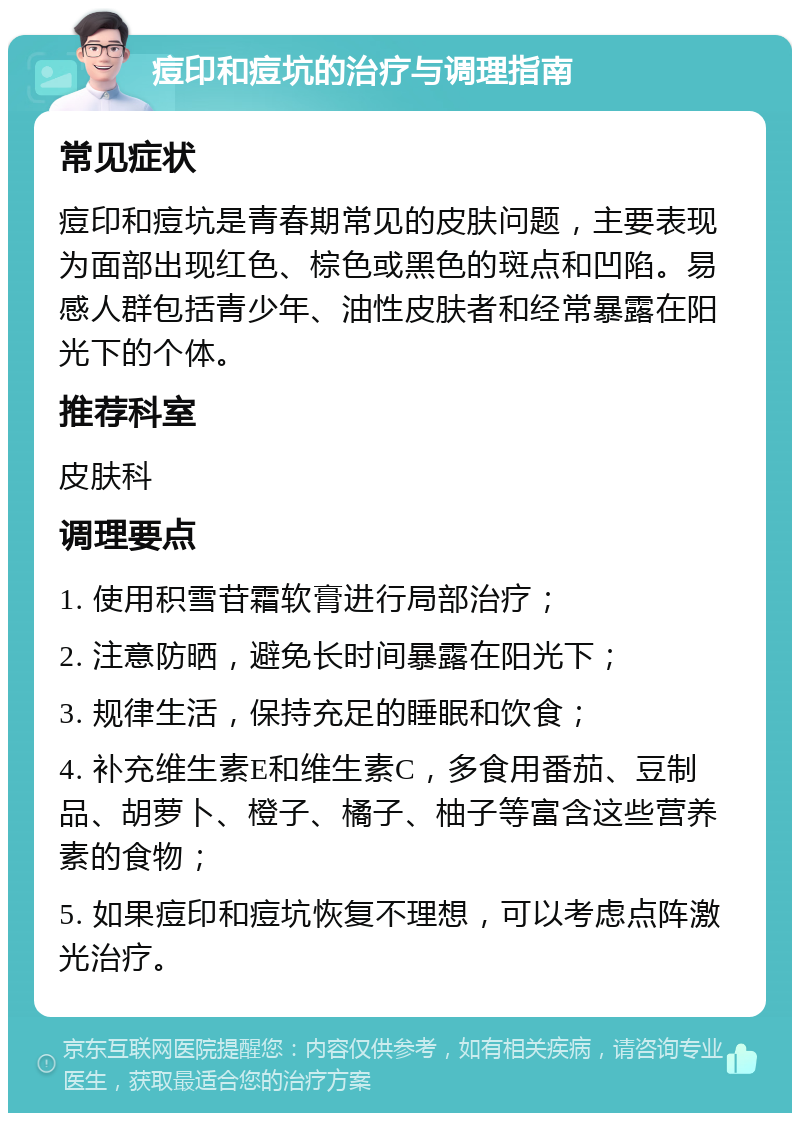 痘印和痘坑的治疗与调理指南 常见症状 痘印和痘坑是青春期常见的皮肤问题，主要表现为面部出现红色、棕色或黑色的斑点和凹陷。易感人群包括青少年、油性皮肤者和经常暴露在阳光下的个体。 推荐科室 皮肤科 调理要点 1. 使用积雪苷霜软膏进行局部治疗； 2. 注意防晒，避免长时间暴露在阳光下； 3. 规律生活，保持充足的睡眠和饮食； 4. 补充维生素E和维生素C，多食用番茄、豆制品、胡萝卜、橙子、橘子、柚子等富含这些营养素的食物； 5. 如果痘印和痘坑恢复不理想，可以考虑点阵激光治疗。