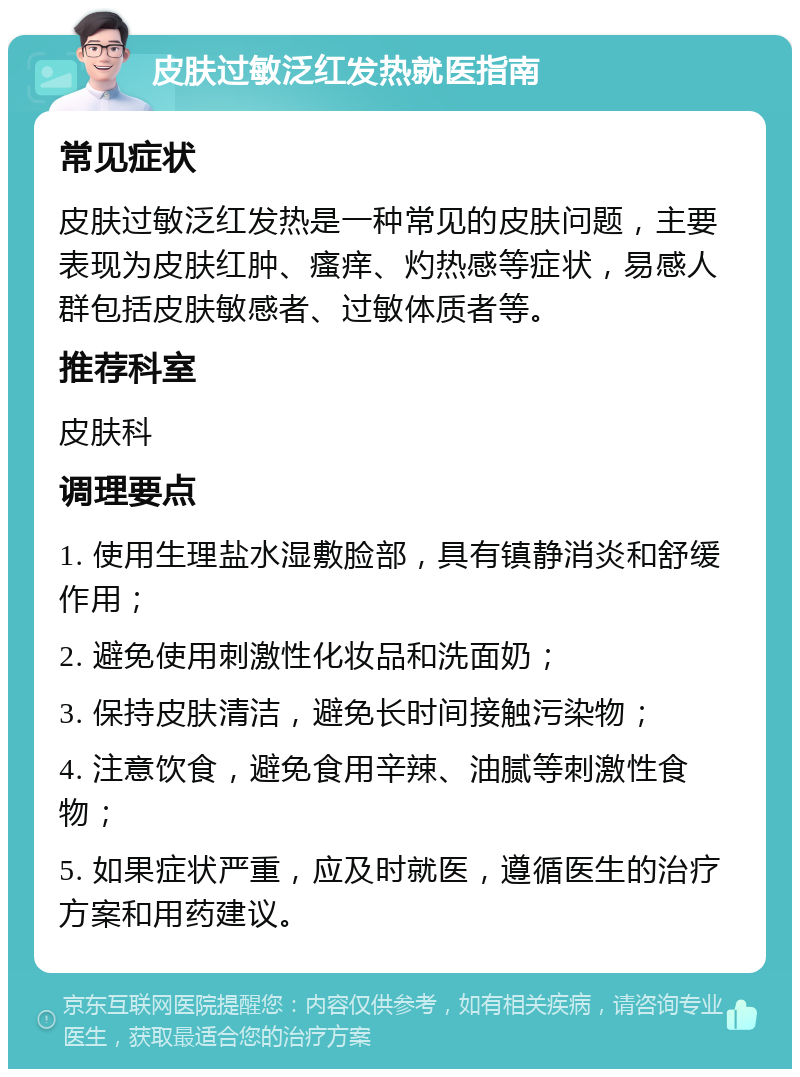 皮肤过敏泛红发热就医指南 常见症状 皮肤过敏泛红发热是一种常见的皮肤问题，主要表现为皮肤红肿、瘙痒、灼热感等症状，易感人群包括皮肤敏感者、过敏体质者等。 推荐科室 皮肤科 调理要点 1. 使用生理盐水湿敷脸部，具有镇静消炎和舒缓作用； 2. 避免使用刺激性化妆品和洗面奶； 3. 保持皮肤清洁，避免长时间接触污染物； 4. 注意饮食，避免食用辛辣、油腻等刺激性食物； 5. 如果症状严重，应及时就医，遵循医生的治疗方案和用药建议。