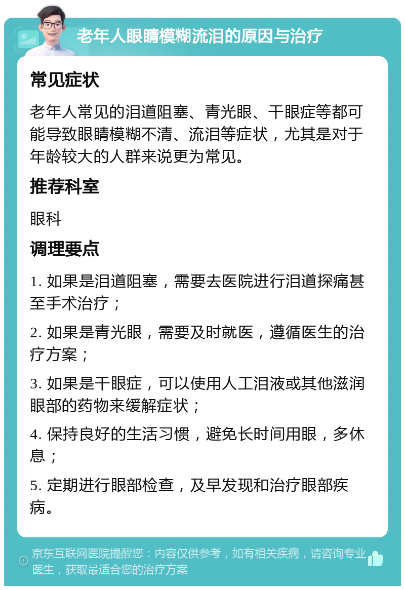 老年人眼睛模糊流泪的原因与治疗 常见症状 老年人常见的泪道阻塞、青光眼、干眼症等都可能导致眼睛模糊不清、流泪等症状，尤其是对于年龄较大的人群来说更为常见。 推荐科室 眼科 调理要点 1. 如果是泪道阻塞，需要去医院进行泪道探痛甚至手术治疗； 2. 如果是青光眼，需要及时就医，遵循医生的治疗方案； 3. 如果是干眼症，可以使用人工泪液或其他滋润眼部的药物来缓解症状； 4. 保持良好的生活习惯，避免长时间用眼，多休息； 5. 定期进行眼部检查，及早发现和治疗眼部疾病。