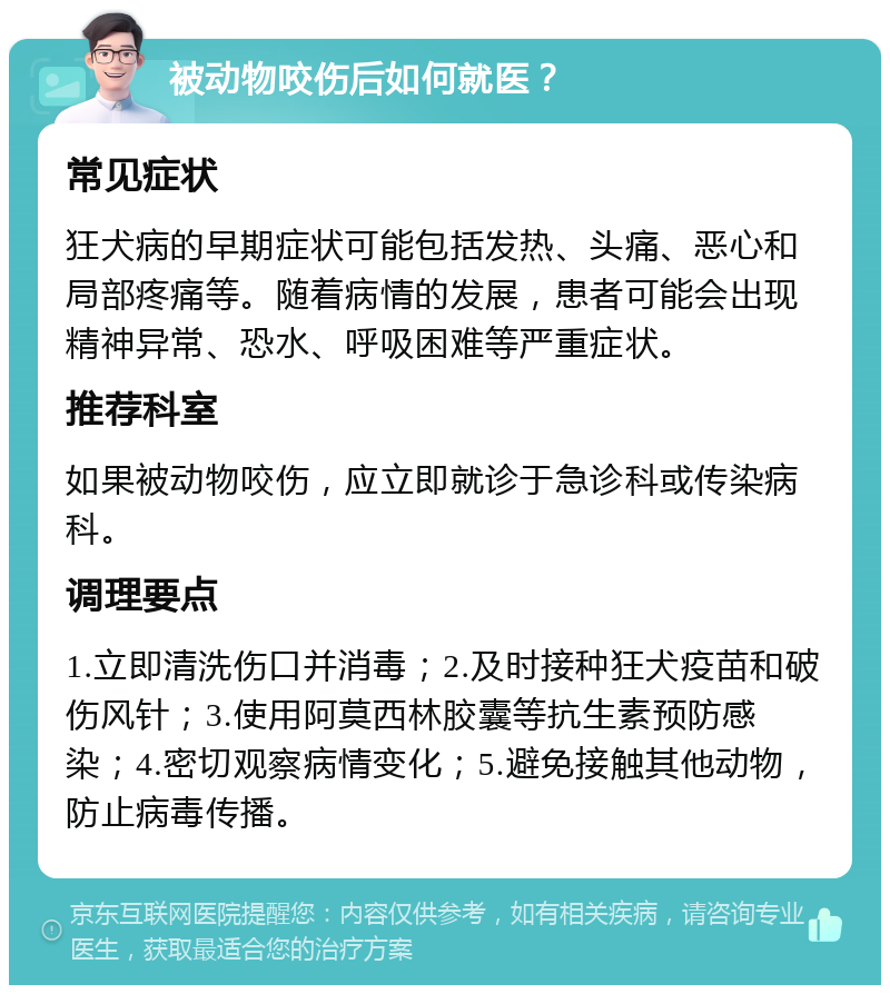 被动物咬伤后如何就医？ 常见症状 狂犬病的早期症状可能包括发热、头痛、恶心和局部疼痛等。随着病情的发展，患者可能会出现精神异常、恐水、呼吸困难等严重症状。 推荐科室 如果被动物咬伤，应立即就诊于急诊科或传染病科。 调理要点 1.立即清洗伤口并消毒；2.及时接种狂犬疫苗和破伤风针；3.使用阿莫西林胶囊等抗生素预防感染；4.密切观察病情变化；5.避免接触其他动物，防止病毒传播。