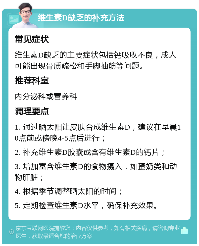 维生素D缺乏的补充方法 常见症状 维生素D缺乏的主要症状包括钙吸收不良，成人可能出现骨质疏松和手脚抽筋等问题。 推荐科室 内分泌科或营养科 调理要点 1. 通过晒太阳让皮肤合成维生素D，建议在早晨10点前或傍晚4-5点后进行； 2. 补充维生素D胶囊或含有维生素D的钙片； 3. 增加富含维生素D的食物摄入，如蛋奶类和动物肝脏； 4. 根据季节调整晒太阳的时间； 5. 定期检查维生素D水平，确保补充效果。