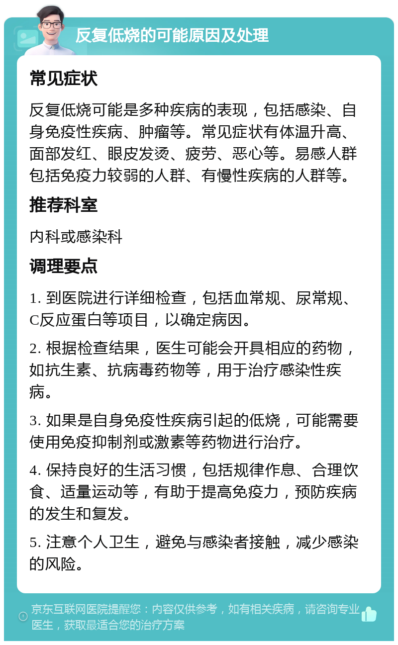 反复低烧的可能原因及处理 常见症状 反复低烧可能是多种疾病的表现，包括感染、自身免疫性疾病、肿瘤等。常见症状有体温升高、面部发红、眼皮发烫、疲劳、恶心等。易感人群包括免疫力较弱的人群、有慢性疾病的人群等。 推荐科室 内科或感染科 调理要点 1. 到医院进行详细检查，包括血常规、尿常规、C反应蛋白等项目，以确定病因。 2. 根据检查结果，医生可能会开具相应的药物，如抗生素、抗病毒药物等，用于治疗感染性疾病。 3. 如果是自身免疫性疾病引起的低烧，可能需要使用免疫抑制剂或激素等药物进行治疗。 4. 保持良好的生活习惯，包括规律作息、合理饮食、适量运动等，有助于提高免疫力，预防疾病的发生和复发。 5. 注意个人卫生，避免与感染者接触，减少感染的风险。