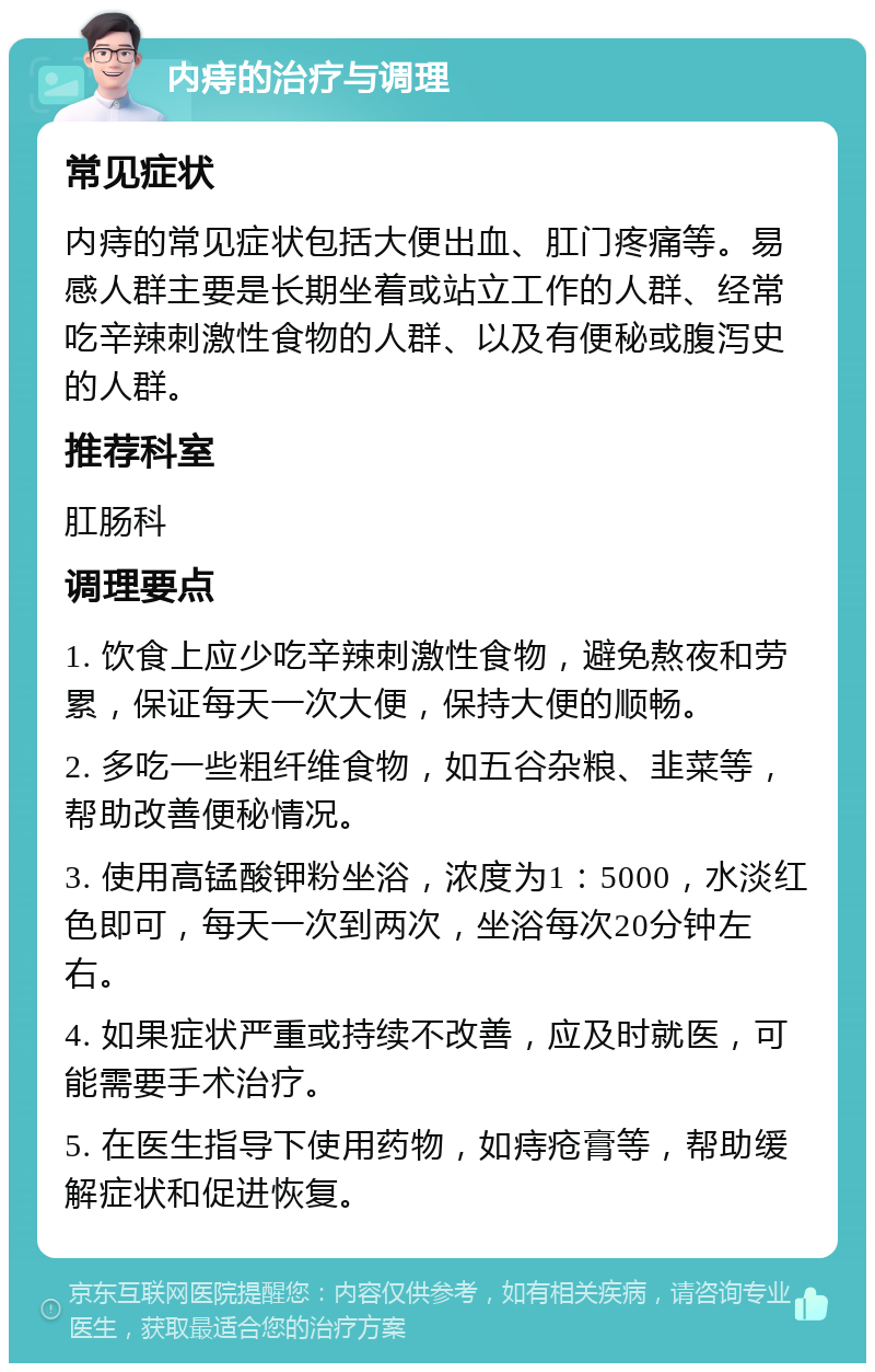 内痔的治疗与调理 常见症状 内痔的常见症状包括大便出血、肛门疼痛等。易感人群主要是长期坐着或站立工作的人群、经常吃辛辣刺激性食物的人群、以及有便秘或腹泻史的人群。 推荐科室 肛肠科 调理要点 1. 饮食上应少吃辛辣刺激性食物，避免熬夜和劳累，保证每天一次大便，保持大便的顺畅。 2. 多吃一些粗纤维食物，如五谷杂粮、韭菜等，帮助改善便秘情况。 3. 使用高锰酸钾粉坐浴，浓度为1：5000，水淡红色即可，每天一次到两次，坐浴每次20分钟左右。 4. 如果症状严重或持续不改善，应及时就医，可能需要手术治疗。 5. 在医生指导下使用药物，如痔疮膏等，帮助缓解症状和促进恢复。