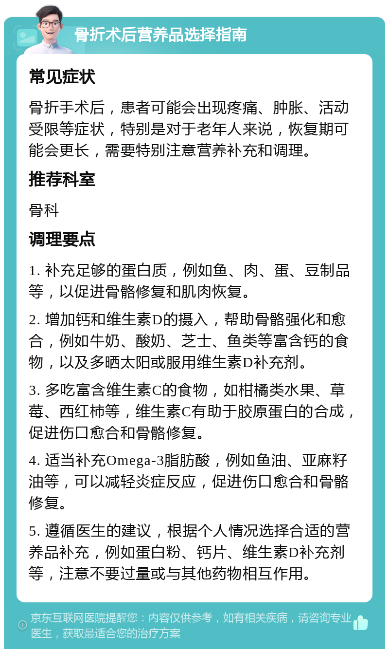 骨折术后营养品选择指南 常见症状 骨折手术后，患者可能会出现疼痛、肿胀、活动受限等症状，特别是对于老年人来说，恢复期可能会更长，需要特别注意营养补充和调理。 推荐科室 骨科 调理要点 1. 补充足够的蛋白质，例如鱼、肉、蛋、豆制品等，以促进骨骼修复和肌肉恢复。 2. 增加钙和维生素D的摄入，帮助骨骼强化和愈合，例如牛奶、酸奶、芝士、鱼类等富含钙的食物，以及多晒太阳或服用维生素D补充剂。 3. 多吃富含维生素C的食物，如柑橘类水果、草莓、西红柿等，维生素C有助于胶原蛋白的合成，促进伤口愈合和骨骼修复。 4. 适当补充Omega-3脂肪酸，例如鱼油、亚麻籽油等，可以减轻炎症反应，促进伤口愈合和骨骼修复。 5. 遵循医生的建议，根据个人情况选择合适的营养品补充，例如蛋白粉、钙片、维生素D补充剂等，注意不要过量或与其他药物相互作用。