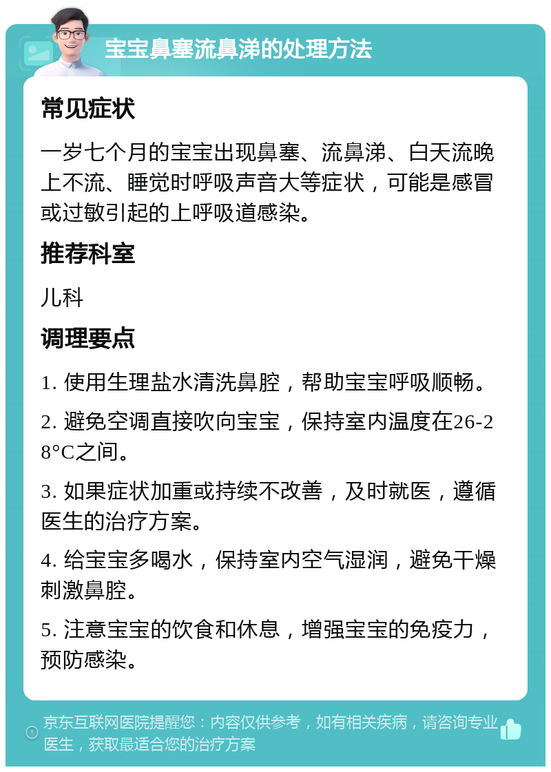 宝宝鼻塞流鼻涕的处理方法 常见症状 一岁七个月的宝宝出现鼻塞、流鼻涕、白天流晚上不流、睡觉时呼吸声音大等症状，可能是感冒或过敏引起的上呼吸道感染。 推荐科室 儿科 调理要点 1. 使用生理盐水清洗鼻腔，帮助宝宝呼吸顺畅。 2. 避免空调直接吹向宝宝，保持室内温度在26-28°C之间。 3. 如果症状加重或持续不改善，及时就医，遵循医生的治疗方案。 4. 给宝宝多喝水，保持室内空气湿润，避免干燥刺激鼻腔。 5. 注意宝宝的饮食和休息，增强宝宝的免疫力，预防感染。