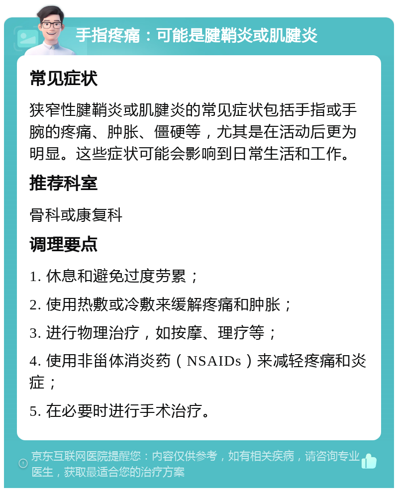 手指疼痛：可能是腱鞘炎或肌腱炎 常见症状 狭窄性腱鞘炎或肌腱炎的常见症状包括手指或手腕的疼痛、肿胀、僵硬等，尤其是在活动后更为明显。这些症状可能会影响到日常生活和工作。 推荐科室 骨科或康复科 调理要点 1. 休息和避免过度劳累； 2. 使用热敷或冷敷来缓解疼痛和肿胀； 3. 进行物理治疗，如按摩、理疗等； 4. 使用非甾体消炎药（NSAIDs）来减轻疼痛和炎症； 5. 在必要时进行手术治疗。