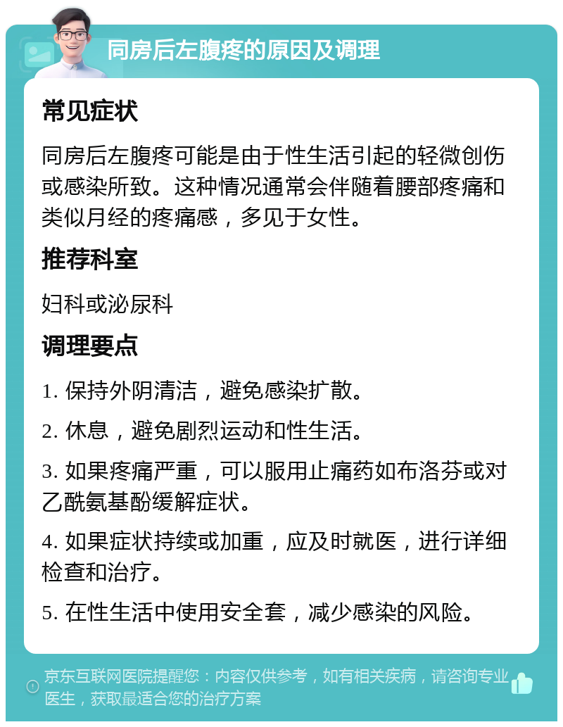 同房后左腹疼的原因及调理 常见症状 同房后左腹疼可能是由于性生活引起的轻微创伤或感染所致。这种情况通常会伴随着腰部疼痛和类似月经的疼痛感，多见于女性。 推荐科室 妇科或泌尿科 调理要点 1. 保持外阴清洁，避免感染扩散。 2. 休息，避免剧烈运动和性生活。 3. 如果疼痛严重，可以服用止痛药如布洛芬或对乙酰氨基酚缓解症状。 4. 如果症状持续或加重，应及时就医，进行详细检查和治疗。 5. 在性生活中使用安全套，减少感染的风险。