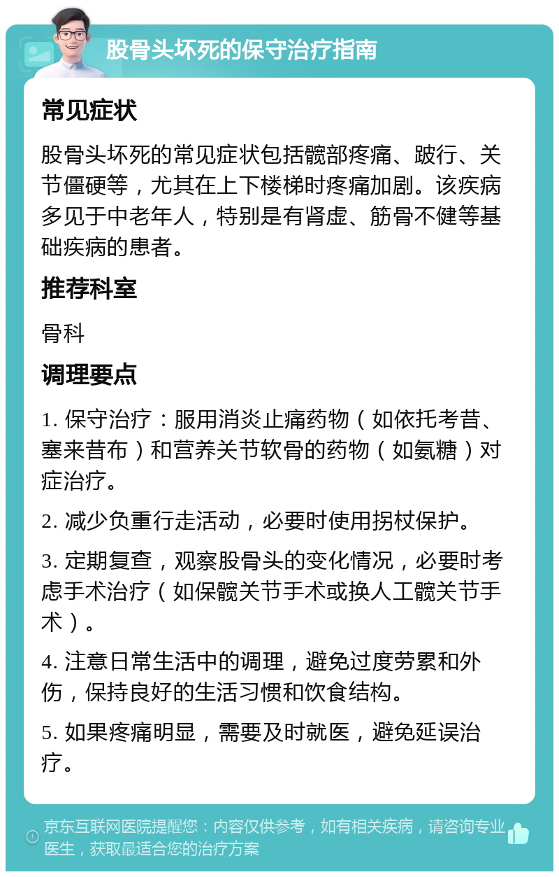 股骨头坏死的保守治疗指南 常见症状 股骨头坏死的常见症状包括髋部疼痛、跛行、关节僵硬等，尤其在上下楼梯时疼痛加剧。该疾病多见于中老年人，特别是有肾虚、筋骨不健等基础疾病的患者。 推荐科室 骨科 调理要点 1. 保守治疗：服用消炎止痛药物（如依托考昔、塞来昔布）和营养关节软骨的药物（如氨糖）对症治疗。 2. 减少负重行走活动，必要时使用拐杖保护。 3. 定期复查，观察股骨头的变化情况，必要时考虑手术治疗（如保髋关节手术或换人工髋关节手术）。 4. 注意日常生活中的调理，避免过度劳累和外伤，保持良好的生活习惯和饮食结构。 5. 如果疼痛明显，需要及时就医，避免延误治疗。