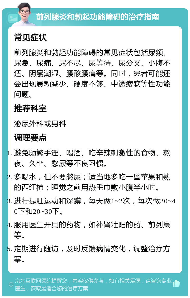 前列腺炎和勃起功能障碍的治疗指南 常见症状 前列腺炎和勃起功能障碍的常见症状包括尿频、尿急、尿痛、尿不尽、尿等待、尿分叉、小腹不适、阴囊潮湿、腰酸腰痛等。同时，患者可能还会出现晨勃减少、硬度不够、中途疲软等性功能问题。 推荐科室 泌尿外科或男科 调理要点 避免频繁手淫、喝酒、吃辛辣刺激性的食物、熬夜、久坐、憋尿等不良习惯。 多喝水，但不要憋尿；适当地多吃一些苹果和熟的西红柿；睡觉之前用热毛巾敷小腹半小时。 进行提肛运动和深蹲，每天做1~2次，每次做30~40下和20~30下。 服用医生开具的药物，如补肾壮阳的药、前列康等。 定期进行随访，及时反馈病情变化，调整治疗方案。