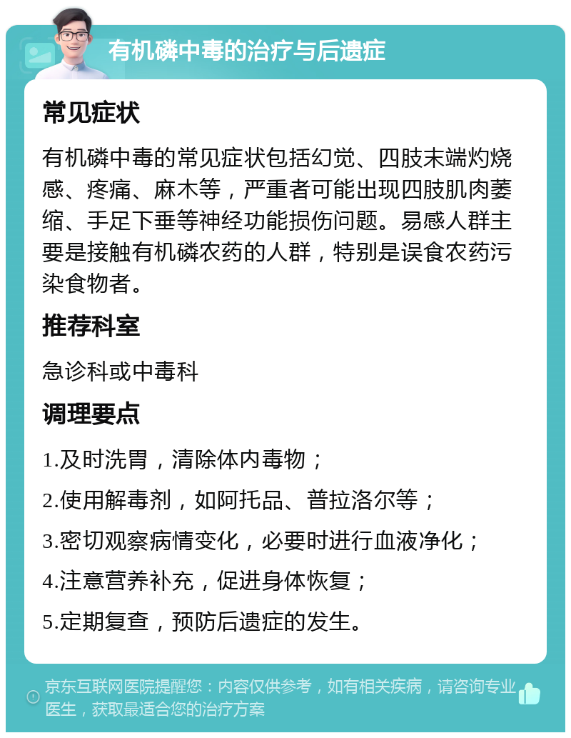 有机磷中毒的治疗与后遗症 常见症状 有机磷中毒的常见症状包括幻觉、四肢末端灼烧感、疼痛、麻木等，严重者可能出现四肢肌肉萎缩、手足下垂等神经功能损伤问题。易感人群主要是接触有机磷农药的人群，特别是误食农药污染食物者。 推荐科室 急诊科或中毒科 调理要点 1.及时洗胃，清除体内毒物； 2.使用解毒剂，如阿托品、普拉洛尔等； 3.密切观察病情变化，必要时进行血液净化； 4.注意营养补充，促进身体恢复； 5.定期复查，预防后遗症的发生。