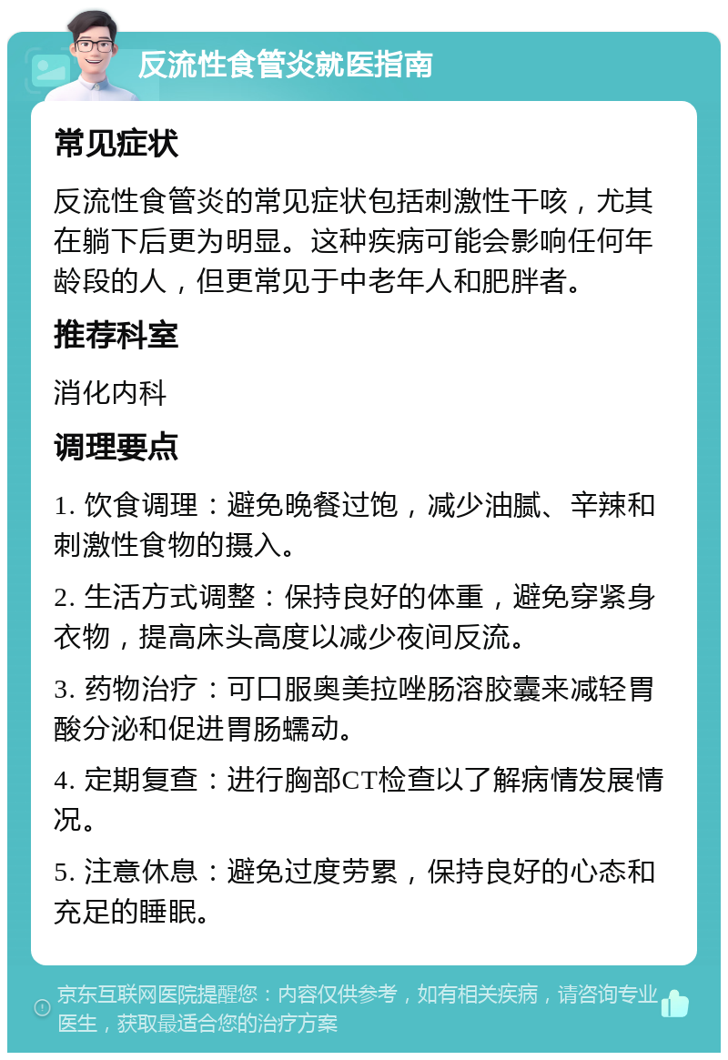 反流性食管炎就医指南 常见症状 反流性食管炎的常见症状包括刺激性干咳，尤其在躺下后更为明显。这种疾病可能会影响任何年龄段的人，但更常见于中老年人和肥胖者。 推荐科室 消化内科 调理要点 1. 饮食调理：避免晚餐过饱，减少油腻、辛辣和刺激性食物的摄入。 2. 生活方式调整：保持良好的体重，避免穿紧身衣物，提高床头高度以减少夜间反流。 3. 药物治疗：可口服奥美拉唑肠溶胶囊来减轻胃酸分泌和促进胃肠蠕动。 4. 定期复查：进行胸部CT检查以了解病情发展情况。 5. 注意休息：避免过度劳累，保持良好的心态和充足的睡眠。