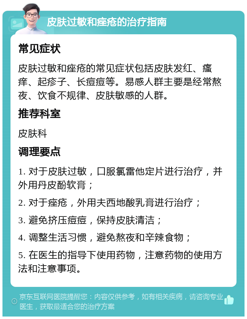 皮肤过敏和痤疮的治疗指南 常见症状 皮肤过敏和痤疮的常见症状包括皮肤发红、瘙痒、起疹子、长痘痘等。易感人群主要是经常熬夜、饮食不规律、皮肤敏感的人群。 推荐科室 皮肤科 调理要点 1. 对于皮肤过敏，口服氯雷他定片进行治疗，并外用丹皮酚软膏； 2. 对于痤疮，外用夫西地酸乳膏进行治疗； 3. 避免挤压痘痘，保持皮肤清洁； 4. 调整生活习惯，避免熬夜和辛辣食物； 5. 在医生的指导下使用药物，注意药物的使用方法和注意事项。