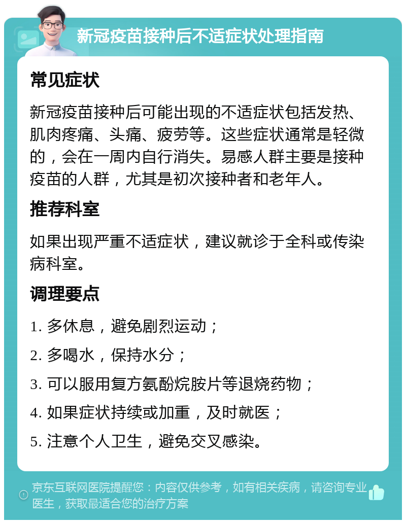 新冠疫苗接种后不适症状处理指南 常见症状 新冠疫苗接种后可能出现的不适症状包括发热、肌肉疼痛、头痛、疲劳等。这些症状通常是轻微的，会在一周内自行消失。易感人群主要是接种疫苗的人群，尤其是初次接种者和老年人。 推荐科室 如果出现严重不适症状，建议就诊于全科或传染病科室。 调理要点 1. 多休息，避免剧烈运动； 2. 多喝水，保持水分； 3. 可以服用复方氨酚烷胺片等退烧药物； 4. 如果症状持续或加重，及时就医； 5. 注意个人卫生，避免交叉感染。