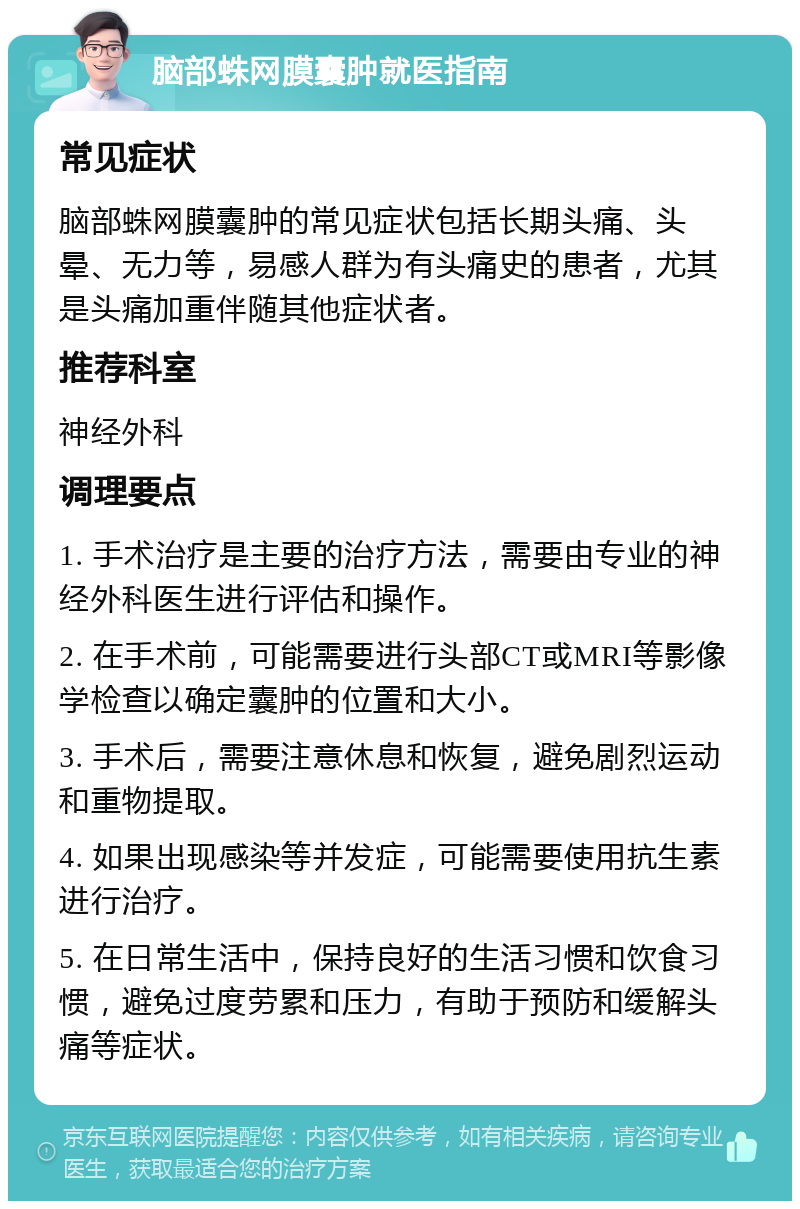 脑部蛛网膜囊肿就医指南 常见症状 脑部蛛网膜囊肿的常见症状包括长期头痛、头晕、无力等，易感人群为有头痛史的患者，尤其是头痛加重伴随其他症状者。 推荐科室 神经外科 调理要点 1. 手术治疗是主要的治疗方法，需要由专业的神经外科医生进行评估和操作。 2. 在手术前，可能需要进行头部CT或MRI等影像学检查以确定囊肿的位置和大小。 3. 手术后，需要注意休息和恢复，避免剧烈运动和重物提取。 4. 如果出现感染等并发症，可能需要使用抗生素进行治疗。 5. 在日常生活中，保持良好的生活习惯和饮食习惯，避免过度劳累和压力，有助于预防和缓解头痛等症状。