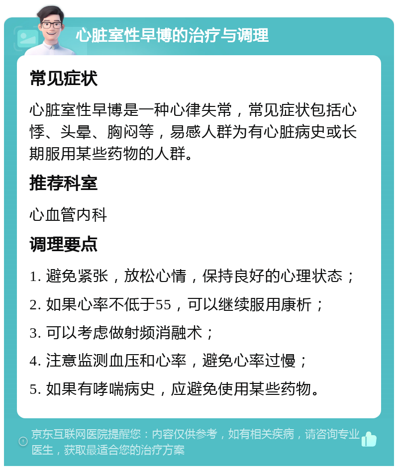 心脏室性早博的治疗与调理 常见症状 心脏室性早博是一种心律失常，常见症状包括心悸、头晕、胸闷等，易感人群为有心脏病史或长期服用某些药物的人群。 推荐科室 心血管内科 调理要点 1. 避免紧张，放松心情，保持良好的心理状态； 2. 如果心率不低于55，可以继续服用康析； 3. 可以考虑做射频消融术； 4. 注意监测血压和心率，避免心率过慢； 5. 如果有哮喘病史，应避免使用某些药物。