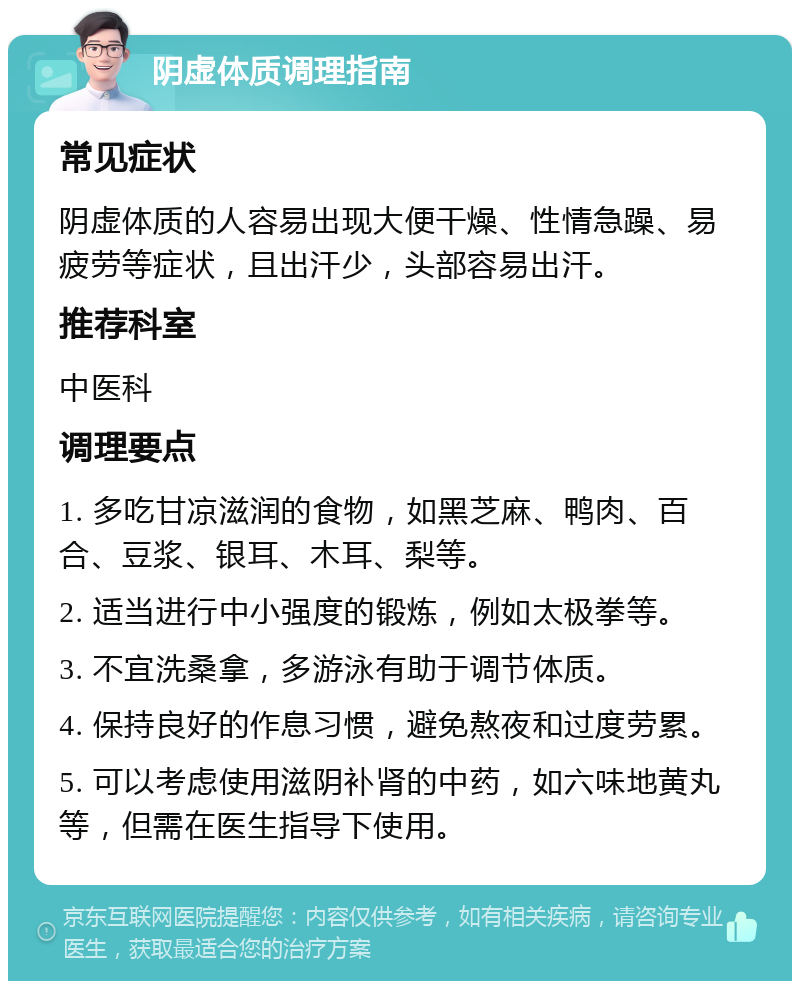 阴虚体质调理指南 常见症状 阴虚体质的人容易出现大便干燥、性情急躁、易疲劳等症状，且出汗少，头部容易出汗。 推荐科室 中医科 调理要点 1. 多吃甘凉滋润的食物，如黑芝麻、鸭肉、百合、豆浆、银耳、木耳、梨等。 2. 适当进行中小强度的锻炼，例如太极拳等。 3. 不宜洗桑拿，多游泳有助于调节体质。 4. 保持良好的作息习惯，避免熬夜和过度劳累。 5. 可以考虑使用滋阴补肾的中药，如六味地黄丸等，但需在医生指导下使用。