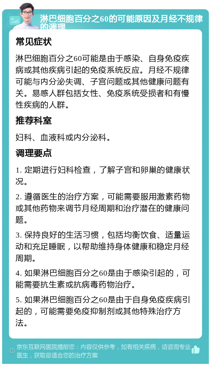 淋巴细胞百分之60的可能原因及月经不规律的调理 常见症状 淋巴细胞百分之60可能是由于感染、自身免疫疾病或其他疾病引起的免疫系统反应。月经不规律可能与内分泌失调、子宫问题或其他健康问题有关。易感人群包括女性、免疫系统受损者和有慢性疾病的人群。 推荐科室 妇科、血液科或内分泌科。 调理要点 1. 定期进行妇科检查，了解子宫和卵巢的健康状况。 2. 遵循医生的治疗方案，可能需要服用激素药物或其他药物来调节月经周期和治疗潜在的健康问题。 3. 保持良好的生活习惯，包括均衡饮食、适量运动和充足睡眠，以帮助维持身体健康和稳定月经周期。 4. 如果淋巴细胞百分之60是由于感染引起的，可能需要抗生素或抗病毒药物治疗。 5. 如果淋巴细胞百分之60是由于自身免疫疾病引起的，可能需要免疫抑制剂或其他特殊治疗方法。