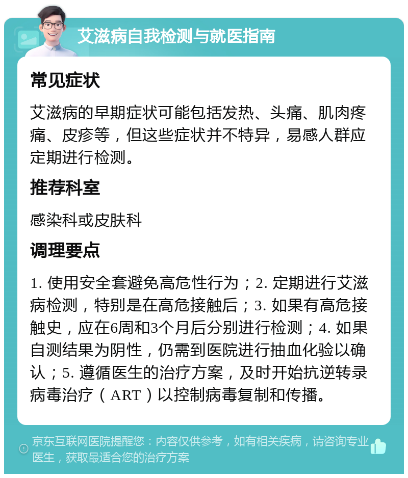 艾滋病自我检测与就医指南 常见症状 艾滋病的早期症状可能包括发热、头痛、肌肉疼痛、皮疹等，但这些症状并不特异，易感人群应定期进行检测。 推荐科室 感染科或皮肤科 调理要点 1. 使用安全套避免高危性行为；2. 定期进行艾滋病检测，特别是在高危接触后；3. 如果有高危接触史，应在6周和3个月后分别进行检测；4. 如果自测结果为阴性，仍需到医院进行抽血化验以确认；5. 遵循医生的治疗方案，及时开始抗逆转录病毒治疗（ART）以控制病毒复制和传播。