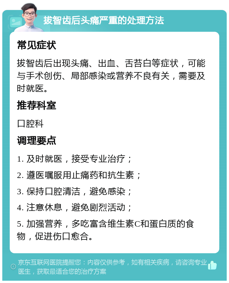 拔智齿后头痛严重的处理方法 常见症状 拔智齿后出现头痛、出血、舌苔白等症状，可能与手术创伤、局部感染或营养不良有关，需要及时就医。 推荐科室 口腔科 调理要点 1. 及时就医，接受专业治疗； 2. 遵医嘱服用止痛药和抗生素； 3. 保持口腔清洁，避免感染； 4. 注意休息，避免剧烈活动； 5. 加强营养，多吃富含维生素C和蛋白质的食物，促进伤口愈合。